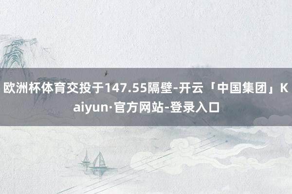 欧洲杯体育交投于147.55隔壁-开云「中国集团」Kaiyun·官方网站-登录入口