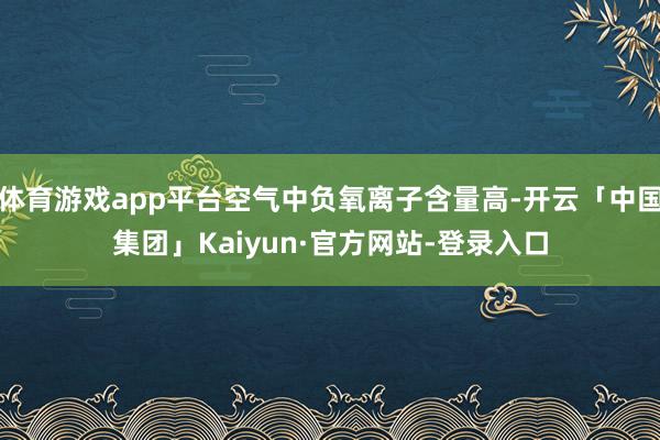 体育游戏app平台空气中负氧离子含量高-开云「中国集团」Kaiyun·官方网站-登录入口