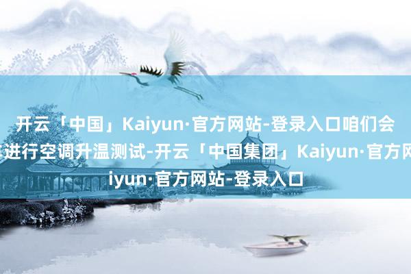 开云「中国」Kaiyun·官方网站-登录入口咱们会对通盘测试车进行空调升温测试-开云「中国集团」Kaiyun·官方网站-登录入口
