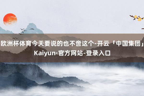 欧洲杯体育今天要说的也不啻这个-开云「中国集团」Kaiyun·官方网站-登录入口