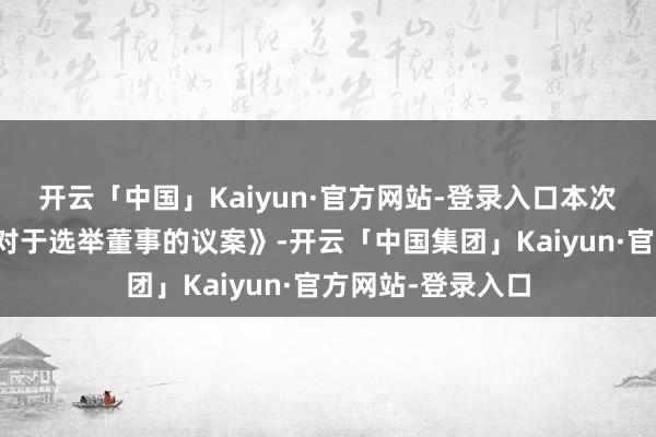 开云「中国」Kaiyun·官方网站-登录入口本次鞭策会将审议《对于选举董事的议案》-开云「中国集团」Kaiyun·官方网站-登录入口