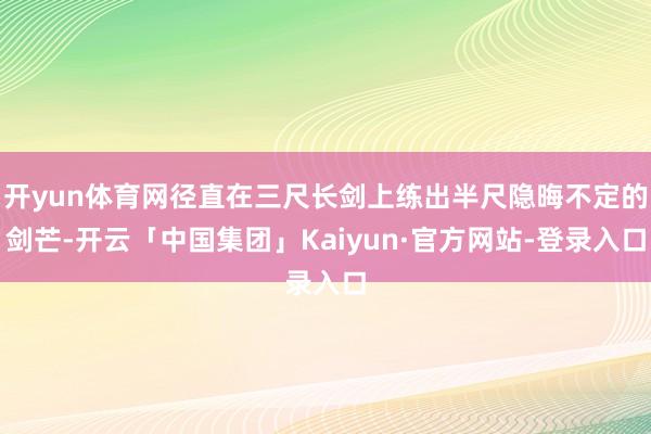 开yun体育网径直在三尺长剑上练出半尺隐晦不定的剑芒-开云「中国集团」Kaiyun·官方网站-登录入口