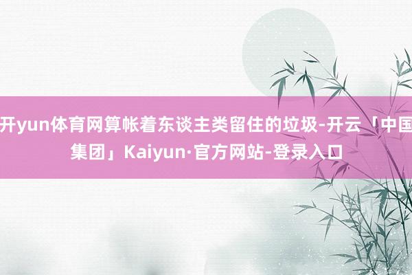 开yun体育网算帐着东谈主类留住的垃圾-开云「中国集团」Kaiyun·官方网站-登录入口
