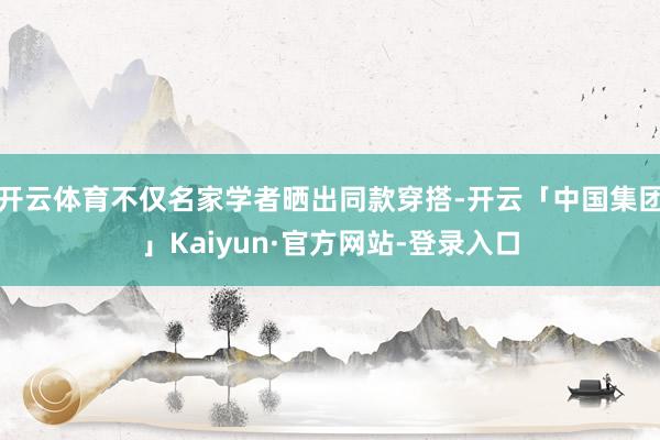 开云体育不仅名家学者晒出同款穿搭-开云「中国集团」Kaiyun·官方网站-登录入口