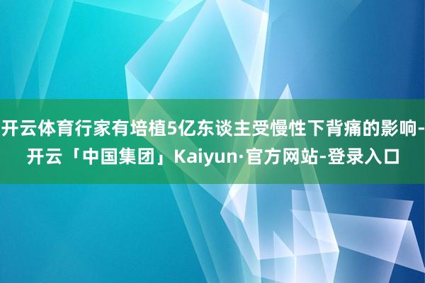 开云体育行家有培植5亿东谈主受慢性下背痛的影响-开云「中国集团」Kaiyun·官方网站-登录入口