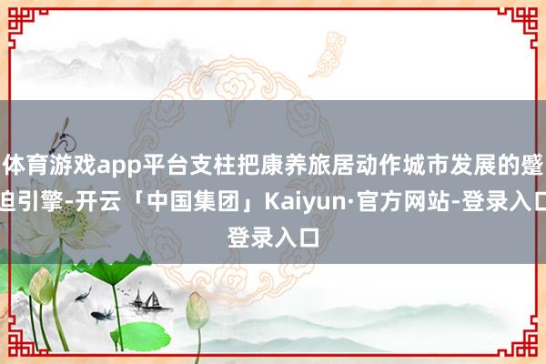 体育游戏app平台支柱把康养旅居动作城市发展的蹙迫引擎-开云「中国集团」Kaiyun·官方网站-登录入口