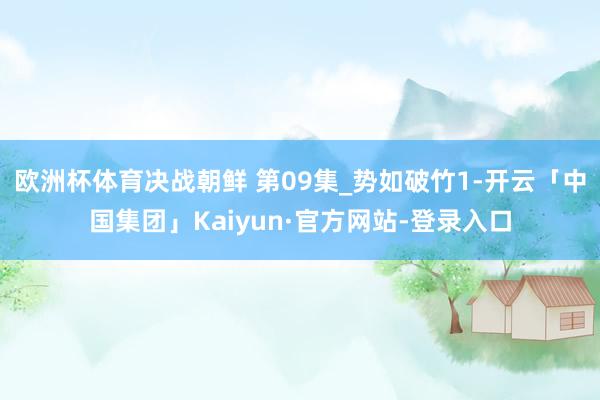 欧洲杯体育决战朝鲜 第09集_势如破竹1-开云「中国集团」Kaiyun·官方网站-登录入口