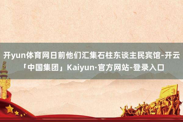 开yun体育网日前他们汇集石柱东谈主民宾馆-开云「中国集团」Kaiyun·官方网站-登录入口