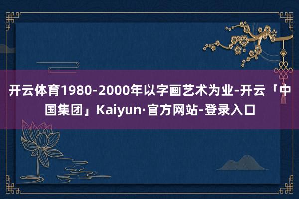 开云体育1980-2000年以字画艺术为业-开云「中国集团」Kaiyun·官方网站-登录入口