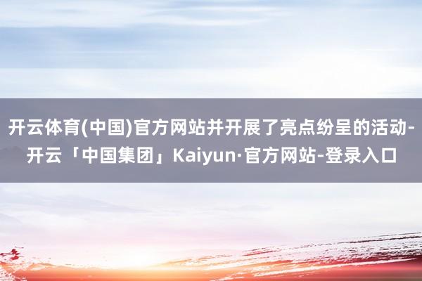 开云体育(中国)官方网站并开展了亮点纷呈的活动-开云「中国集团」Kaiyun·官方网站-登录入口