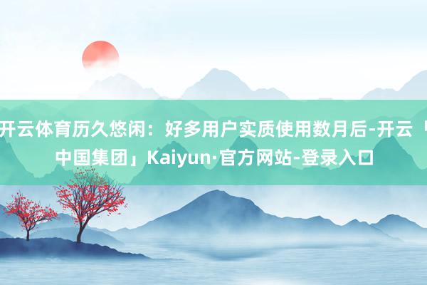 开云体育历久悠闲：好多用户实质使用数月后-开云「中国集团」Kaiyun·官方网站-登录入口