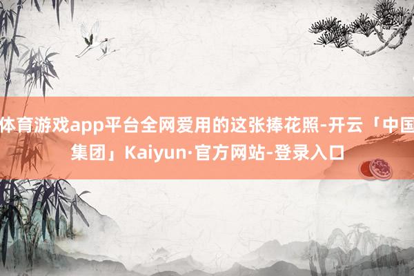 体育游戏app平台全网爱用的这张捧花照-开云「中国集团」Kaiyun·官方网站-登录入口