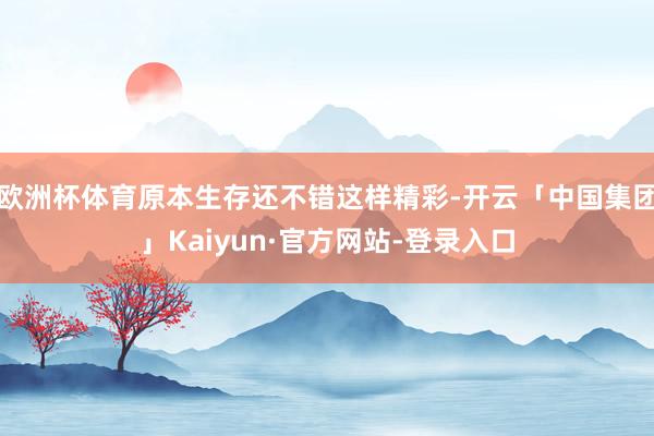 欧洲杯体育原本生存还不错这样精彩-开云「中国集团」Kaiyun·官方网站-登录入口