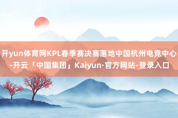 开yun体育网KPL春季赛决赛落地中国杭州电竞中心-开云「中国集团」Kaiyun·官方网站-登录入口