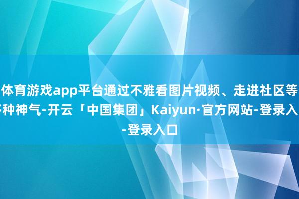 体育游戏app平台通过不雅看图片视频、走进社区等多种神气-开云「中国集团」Kaiyun·官方网站-登录入口