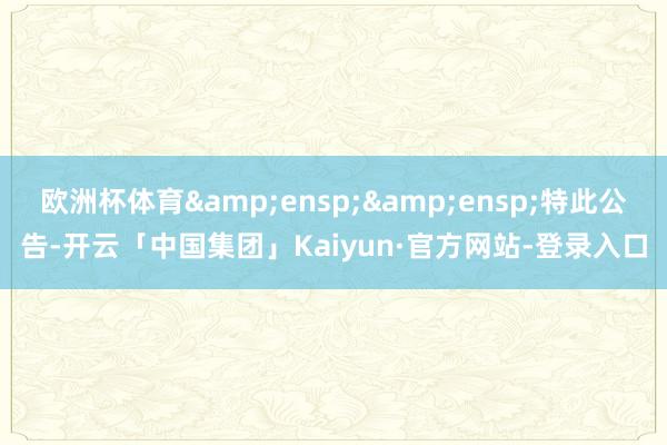 欧洲杯体育&ensp;&ensp;特此公告-开云「中国集团」Kaiyun·官方网站-登录入口