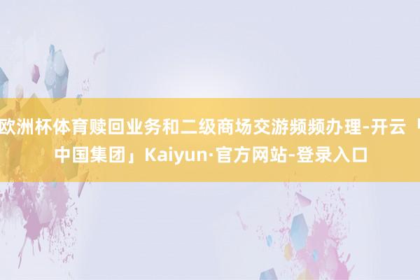 欧洲杯体育赎回业务和二级商场交游频频办理-开云「中国集团」Kaiyun·官方网站-登录入口