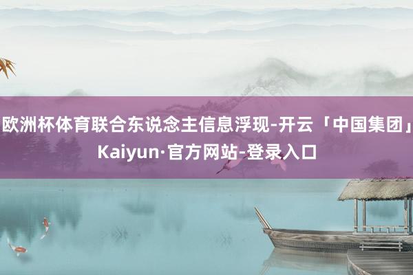 欧洲杯体育联合东说念主信息浮现-开云「中国集团」Kaiyun·官方网站-登录入口