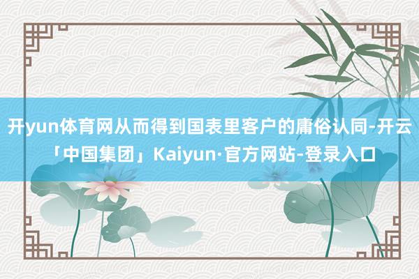 开yun体育网从而得到国表里客户的庸俗认同-开云「中国集团」Kaiyun·官方网站-登录入口