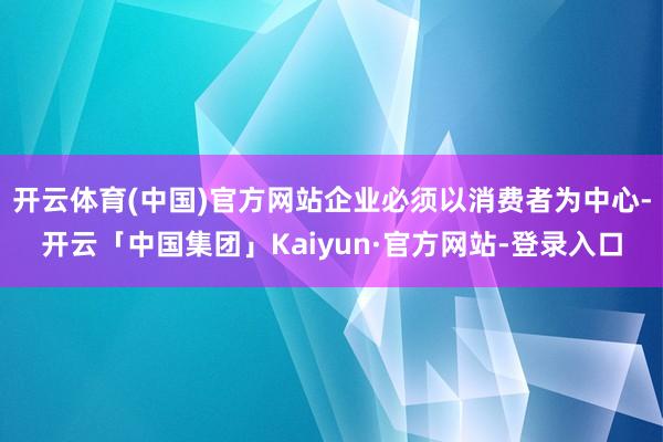 开云体育(中国)官方网站企业必须以消费者为中心-开云「中国集团」Kaiyun·官方网站-登录入口