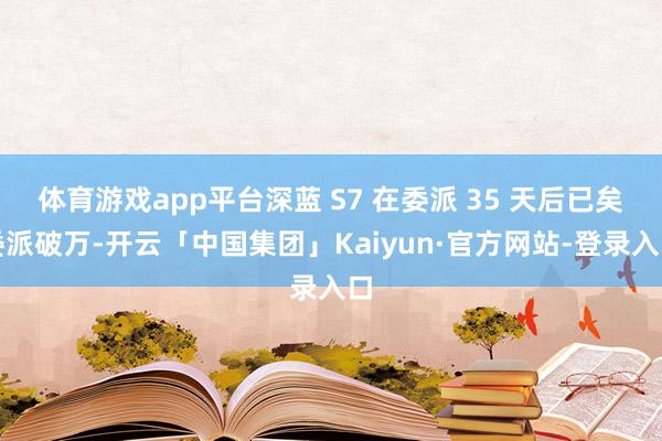 体育游戏app平台深蓝 S7 在委派 35 天后已矣委派破万-开云「中国集团」Kaiyun·官方网站-登录入口