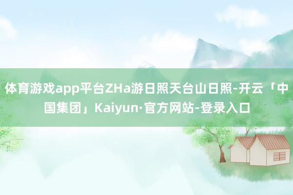 体育游戏app平台ZHa游日照天台山日照-开云「中国集团」Kaiyun·官方网站-登录入口