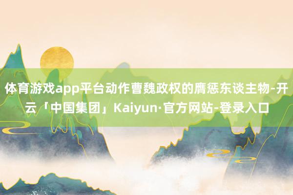 体育游戏app平台动作曹魏政权的膺惩东谈主物-开云「中国集团」Kaiyun·官方网站-登录入口