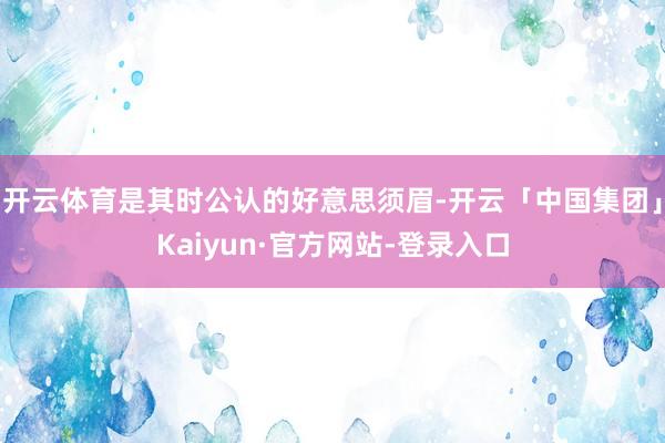 开云体育是其时公认的好意思须眉-开云「中国集团」Kaiyun·官方网站-登录入口