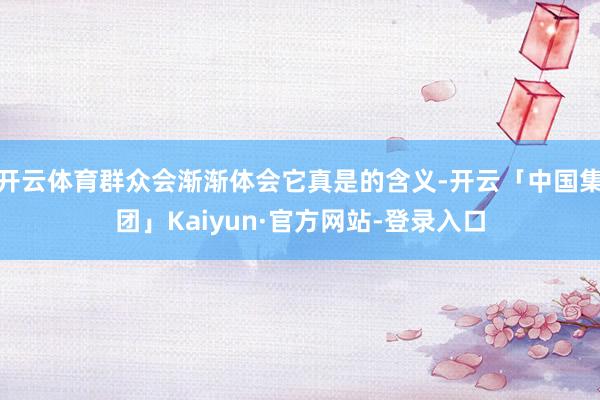 开云体育群众会渐渐体会它真是的含义-开云「中国集团」Kaiyun·官方网站-登录入口