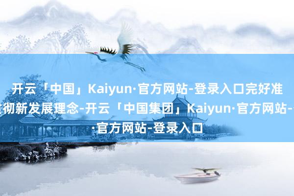 开云「中国」Kaiyun·官方网站-登录入口完好准确全面贯彻新发展理念-开云「中国集团」Kaiyun·官方网站-登录入口