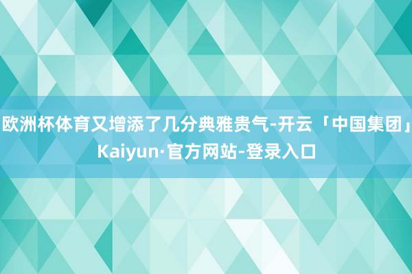 欧洲杯体育又增添了几分典雅贵气-开云「中国集团」Kaiyun·官方网站-登录入口