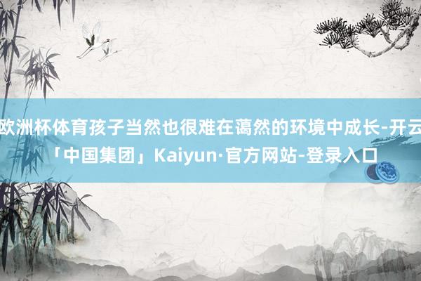 欧洲杯体育孩子当然也很难在蔼然的环境中成长-开云「中国集团」Kaiyun·官方网站-登录入口