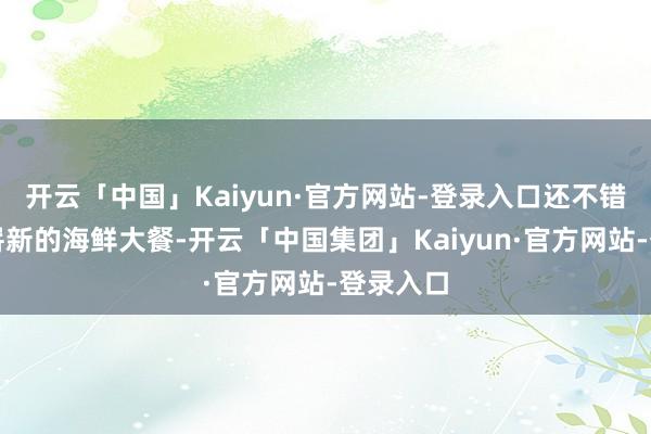 开云「中国」Kaiyun·官方网站-登录入口还不错回味到崭新的海鲜大餐-开云「中国集团」Kaiyun·官方网站-登录入口