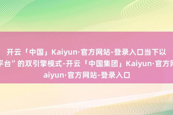 开云「中国」Kaiyun·官方网站-登录入口当下以“自主品牌+平台”的双引擎模式-开云「中国集团」Kaiyun·官方网站-登录入口