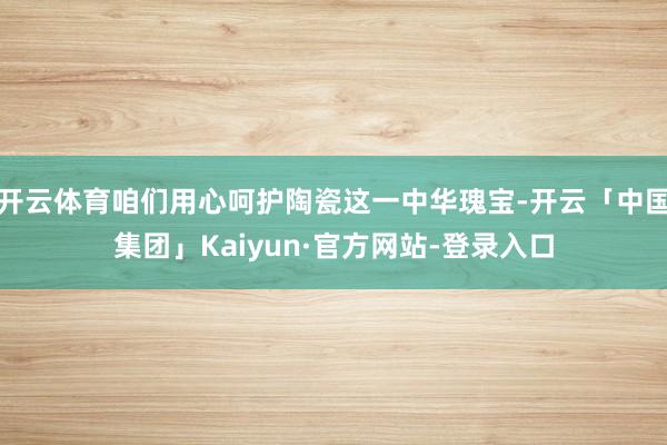 开云体育咱们用心呵护陶瓷这一中华瑰宝-开云「中国集团」Kaiyun·官方网站-登录入口