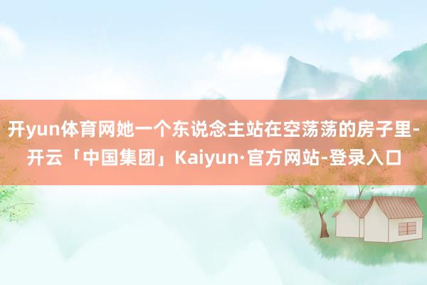 开yun体育网她一个东说念主站在空荡荡的房子里-开云「中国集团」Kaiyun·官方网站-登录入口
