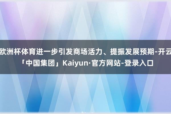欧洲杯体育进一步引发商场活力、提振发展预期-开云「中国集团」Kaiyun·官方网站-登录入口