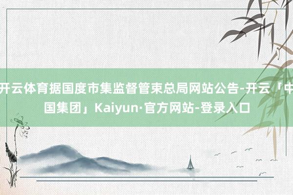 开云体育据国度市集监督管束总局网站公告-开云「中国集团」Kaiyun·官方网站-登录入口