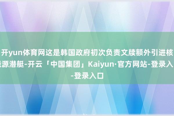 开yun体育网这是韩国政府初次负责文牍额外引进核能源潜艇-开云「中国集团」Kaiyun·官方网站-登录入口