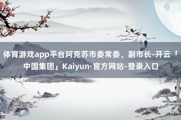 体育游戏app平台阿克苏市委常委、副市长-开云「中国集团」Kaiyun·官方网站-登录入口
