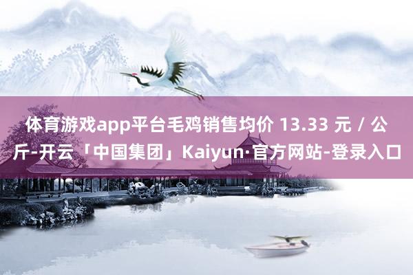 体育游戏app平台毛鸡销售均价 13.33 元 / 公斤-开云「中国集团」Kaiyun·官方网站-登录入口