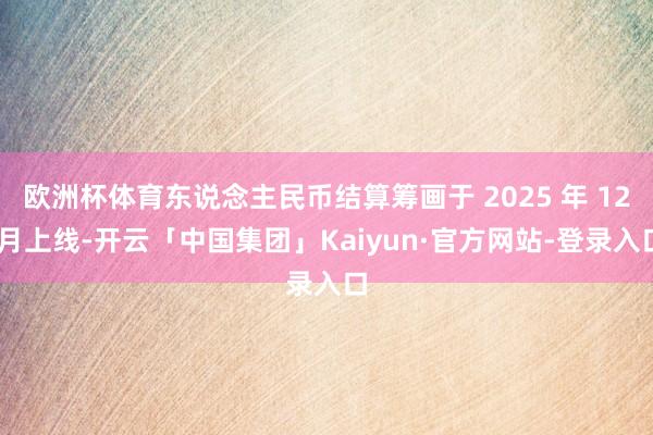 欧洲杯体育东说念主民币结算筹画于 2025 年 12 月上线-开云「中国集团」Kaiyun·官方网站-登录入口