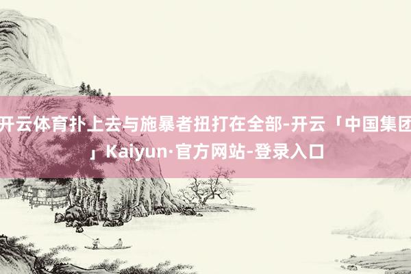 开云体育扑上去与施暴者扭打在全部-开云「中国集团」Kaiyun·官方网站-登录入口