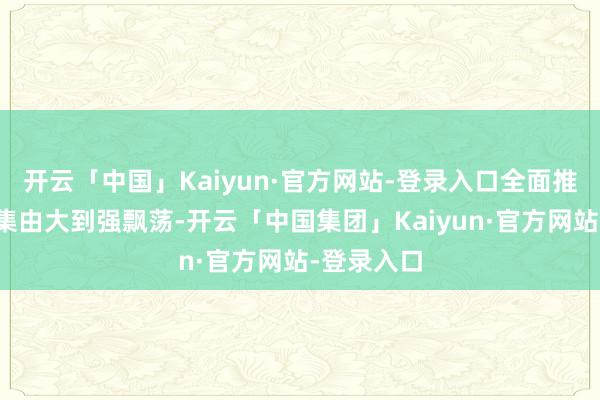 开云「中国」Kaiyun·官方网站-登录入口全面推动我国市集由大到强飘荡-开云「中国集团」Kaiyun·官方网站-登录入口