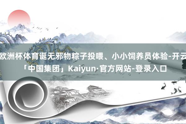欧洲杯体育诞无邪物粽子投喂、小小饲养员体验-开云「中国集团」Kaiyun·官方网站-登录入口