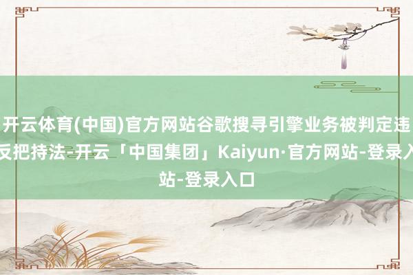 开云体育(中国)官方网站谷歌搜寻引擎业务被判定违犯反把持法-开云「中国集团」Kaiyun·官方网站-登录入口