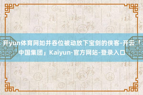 开yun体育网如并吞位被动放下宝剑的侠客-开云「中国集团」Kaiyun·官方网站-登录入口