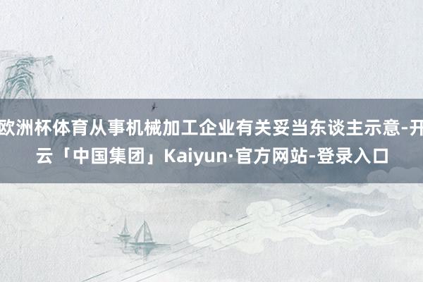 欧洲杯体育从事机械加工企业有关妥当东谈主示意-开云「中国集团」Kaiyun·官方网站-登录入口