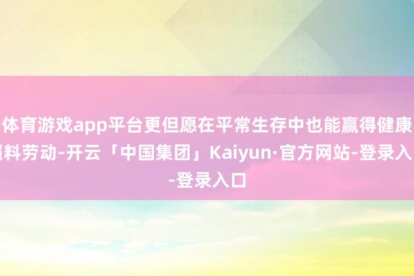 体育游戏app平台更但愿在平常生存中也能赢得健康照料劳动-开云「中国集团」Kaiyun·官方网站-登录入口