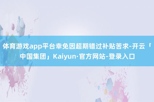 体育游戏app平台幸免因超期错过补贴苦求-开云「中国集团」Kaiyun·官方网站-登录入口